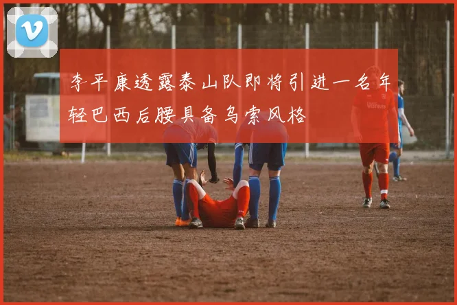 李平康透露泰山队即将引进一名年轻巴西后腰具备乌索风格