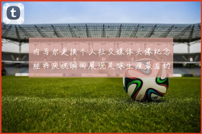 内马尔更换个人社交媒体头像纪念经典庆祝瞬间展现足球生涯最后的辉煌时刻