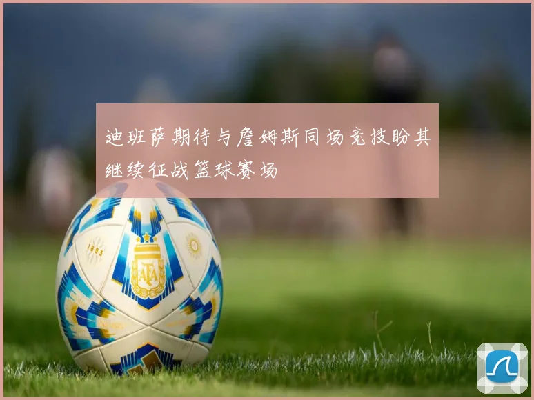迪班萨期待与詹姆斯同场竞技盼其继续征战篮球赛场
