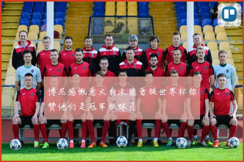博尼感慨意大利未能晋级世界杯称赞他们是冠军级球员