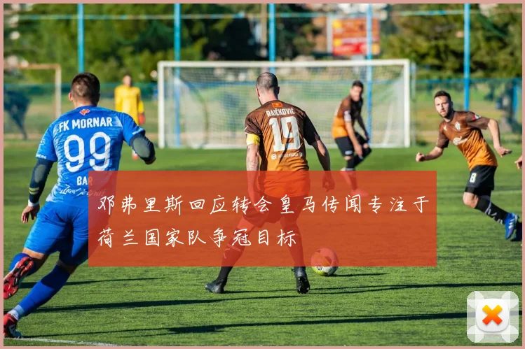 邓弗里斯回应转会皇马传闻专注于荷兰国家队争冠目标