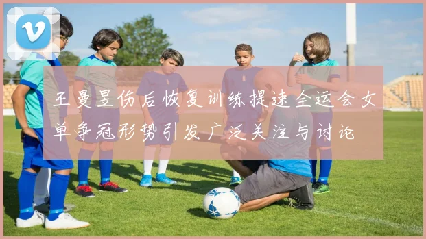 王曼昱伤后恢复训练提速全运会女单争冠形势引发广泛关注与讨论