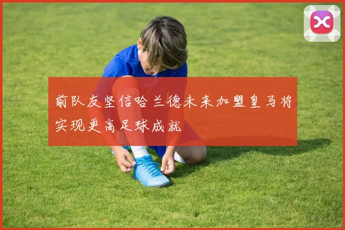 前队友坚信哈兰德未来加盟皇马将实现更高足球成就