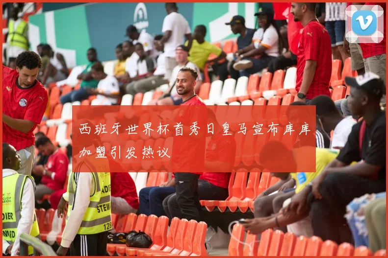 西班牙世界杯首秀日皇马宣布库库加盟引发热议