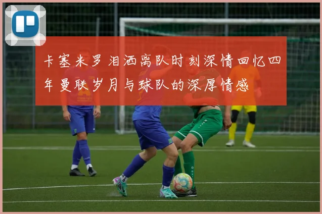 卡塞米罗泪洒离队时刻深情回忆四年曼联岁月与球队的深厚情感
