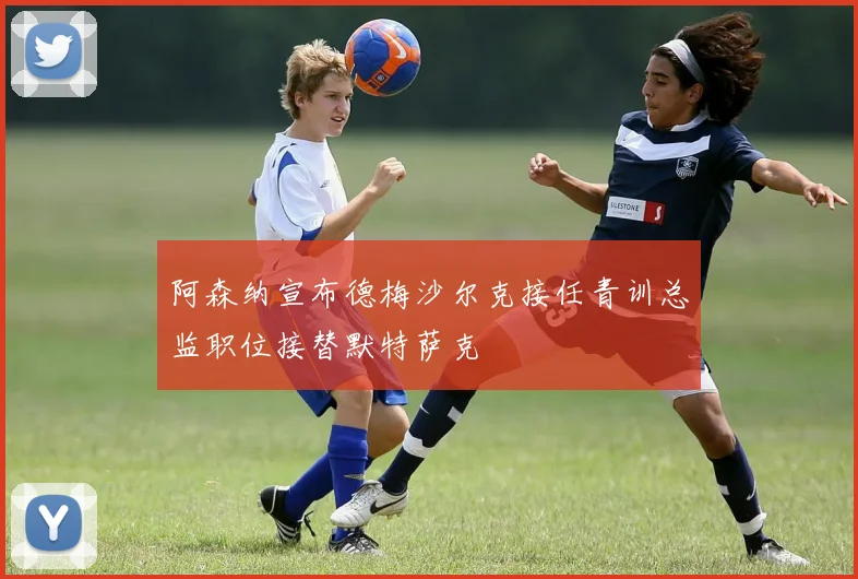 阿森纳宣布德梅沙尔克接任青训总监职位接替默特萨克